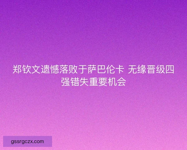 郑钦文遗憾落败于萨巴伦卡 无缘晋级四强错失重要机会