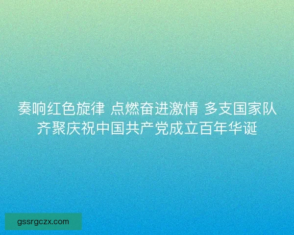 奏响红色旋律 点燃奋进激情 多支国家队齐聚庆祝中国共产党成立百年华诞 奏响红色旋律 点燃奋进激情 多支国家队齐聚庆祝中国共产党成立百年华诞