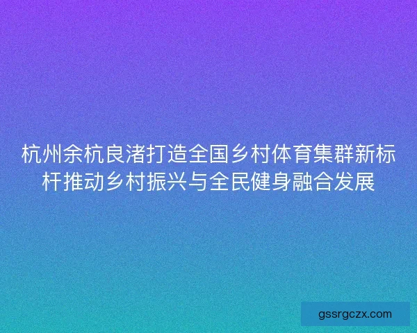 杭州余杭良渚打造全国乡村体育集群新标杆推动乡村振兴与全民健身融合发展