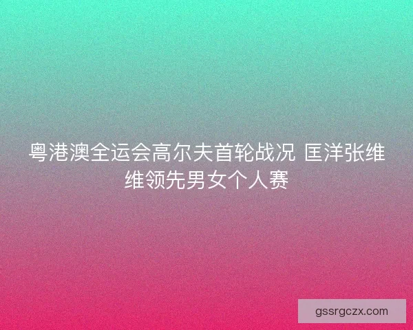 粤港澳全运会高尔夫首轮战况 匡洋张维维领先男女个人赛