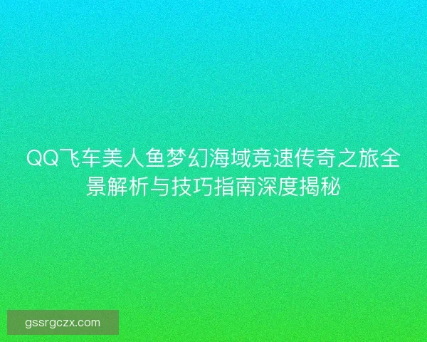QQ飞车美人鱼梦幻海域竞速传奇之旅全景解析与技巧指南深度揭秘