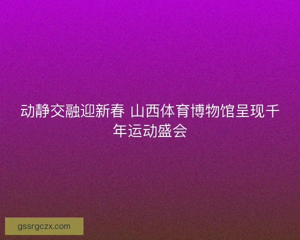 动静交融迎新春 山西体育博物馆呈现千年运动盛会 动静交融迎新春 山西体育博物馆呈现千年运动盛会