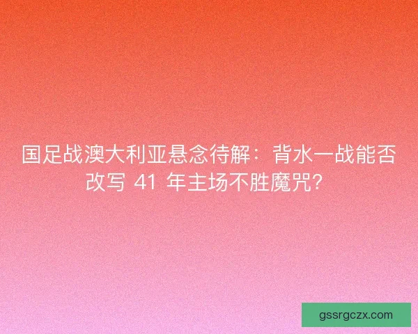 国足战澳大利亚悬念待解：背水一战能否改写 41 年主场不胜魔咒？