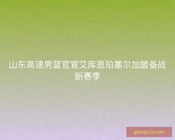 山东高速男篮官宣艾库恩珀塞尔加盟备战新赛季