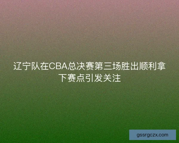 辽宁队在CBA总决赛第三场胜出顺利拿下赛点引发关注 辽宁队在CBA总决赛第三场胜出顺利拿下赛点引发关注