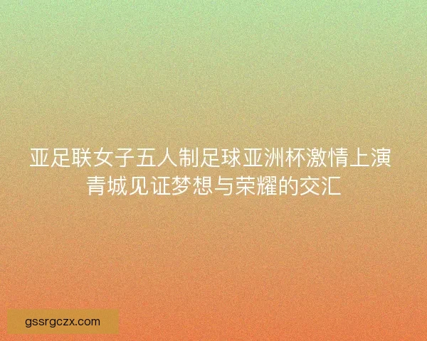 亚足联女子五人制足球亚洲杯激情上演 青城见证梦想与荣耀的交汇