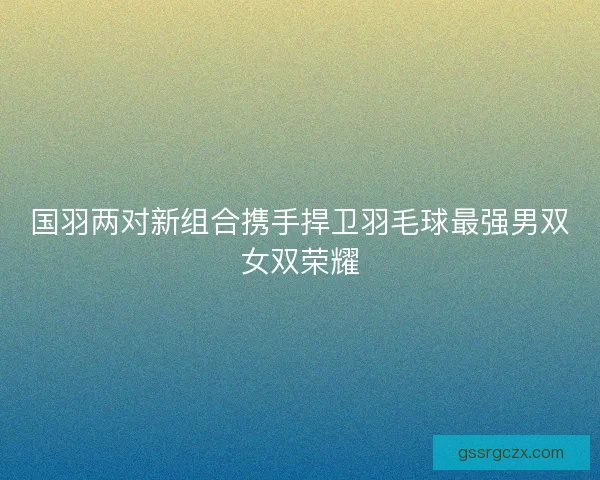 国羽两对新组合携手捍卫羽毛球最强男双女双荣耀