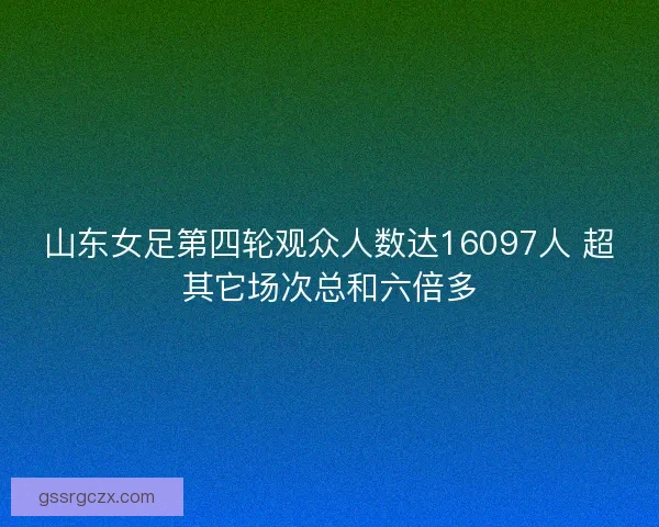 山东女足第四轮观众人数达16097人 超其它场次总和六倍多