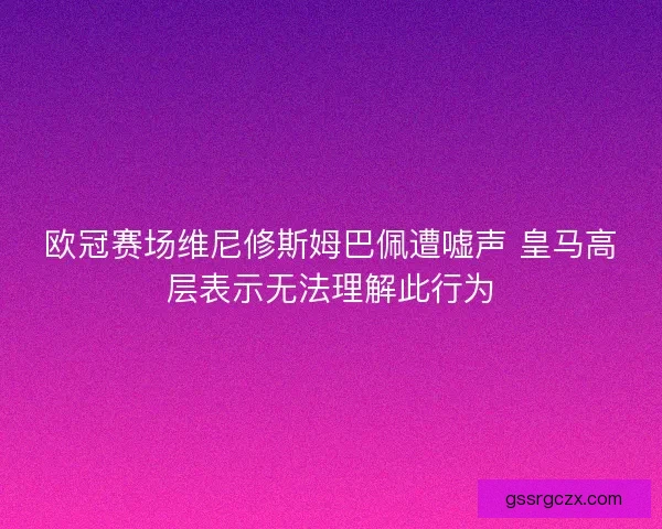 欧冠赛场维尼修斯姆巴佩遭嘘声 皇马高层表示无法理解此行为