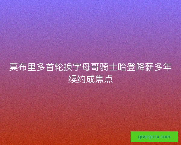 莫布里多首轮换字母哥骑士哈登降薪多年续约成焦点 莫布里多首轮换字母哥骑士哈登降薪多年续约成焦点