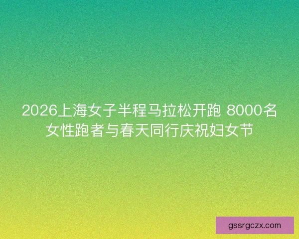2026上海女子半程马拉松开跑 8000名女性跑者与春天同行庆祝妇女节 2026上海女子半程马拉松开跑 8000名女性跑者与春天同行庆祝妇女节