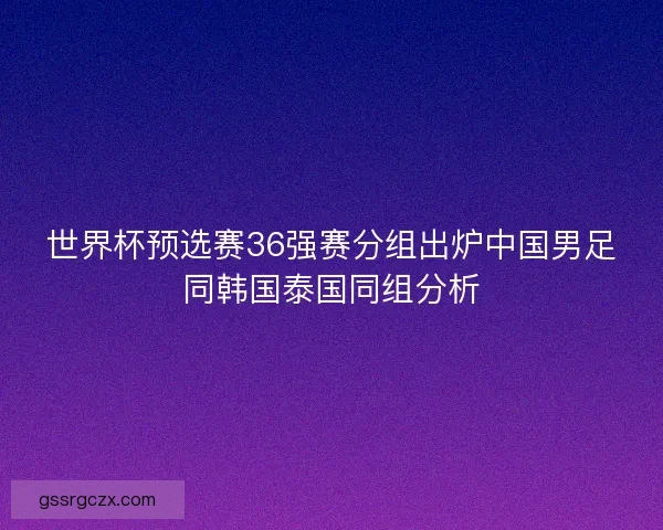 世界杯预选赛36强赛分组出炉中国男足同韩国泰国同组分析 世界杯预选赛36强赛分组出炉中国男足同韩国泰国同组分析