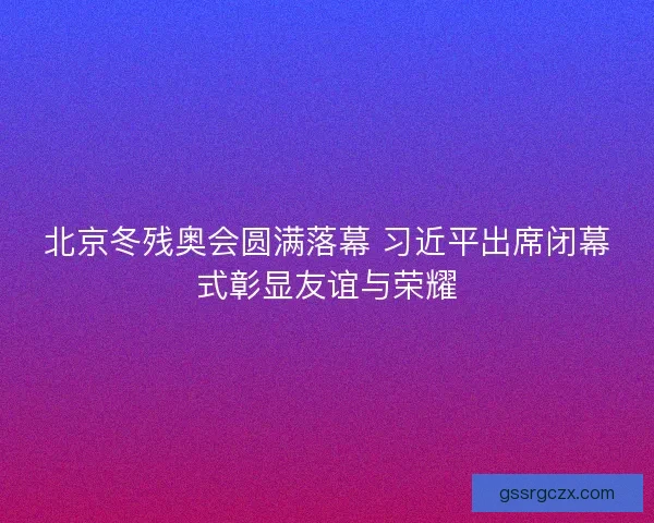 北京冬残奥会圆满落幕 习近平出席闭幕式彰显友谊与荣耀