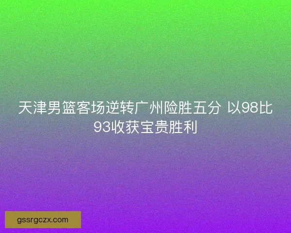天津男篮客场逆转广州险胜五分 以98比93收获宝贵胜利