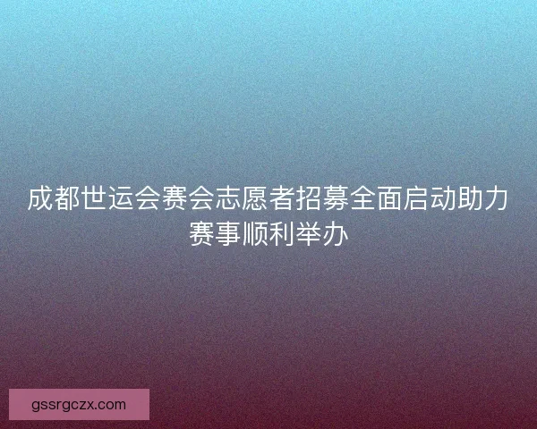 成都世运会赛会志愿者招募全面启动助力赛事顺利举办