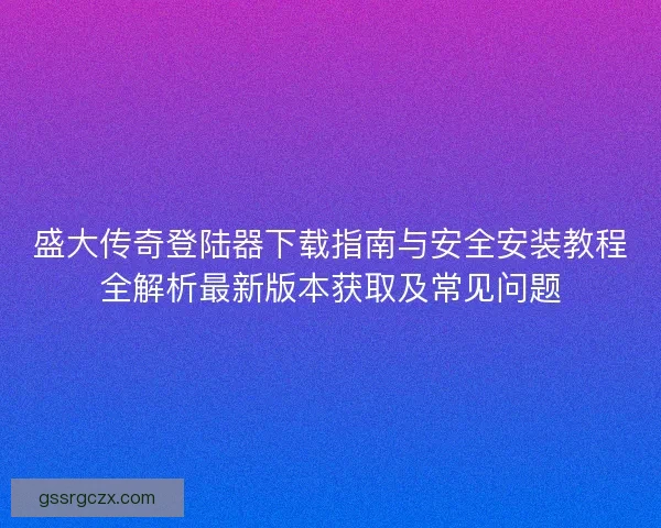 盛大传奇登陆器下载指南与安全安装教程全解析最新版本获取及常见问题 盛大传奇登陆器下载指南与安全安装教程全解析最新版本获取及常见问题
