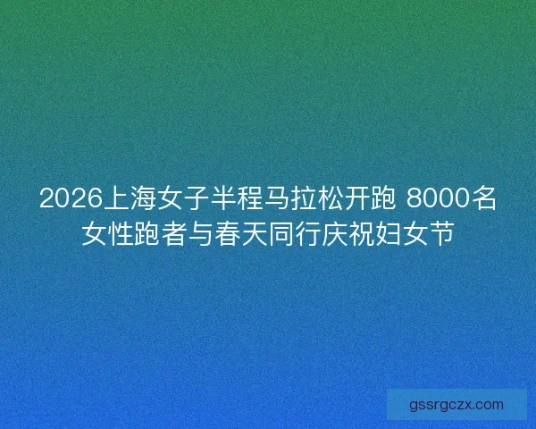 2026上海女子半程马拉松开跑 8000名女性跑者与春天同行庆祝妇女节 2026上海女子半程马拉松开跑 8000名女性跑者与春天同行庆祝妇女节