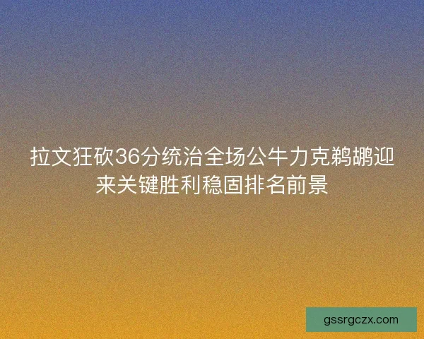 拉文狂砍36分统治全场公牛力克鹈鹕迎来关键胜利稳固排名前景