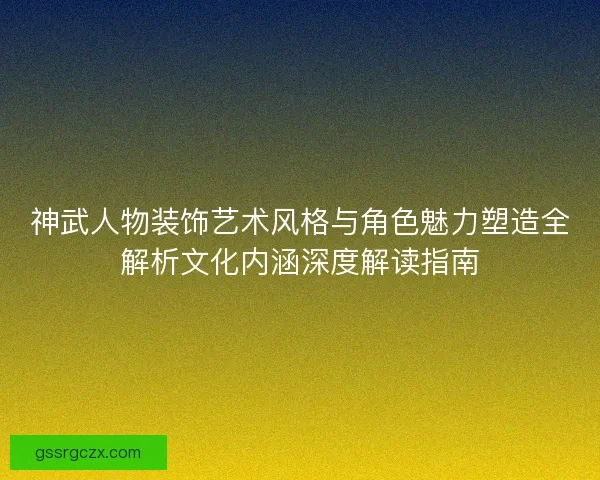 神武人物装饰艺术风格与角色魅力塑造全解析文化内涵深度解读指南