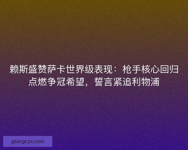 赖斯盛赞萨卡世界级表现：枪手核心回归点燃争冠希望，誓言紧追利物浦