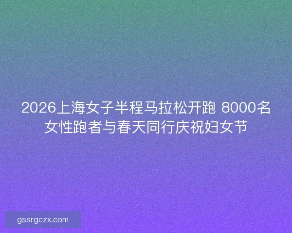 2026上海女子半程马拉松开跑 8000名女性跑者与春天同行庆祝妇女节