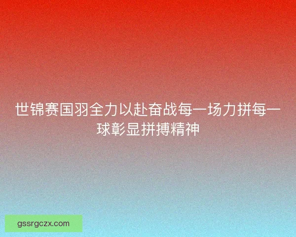 世锦赛国羽全力以赴奋战每一场力拼每一球彰显拼搏精神