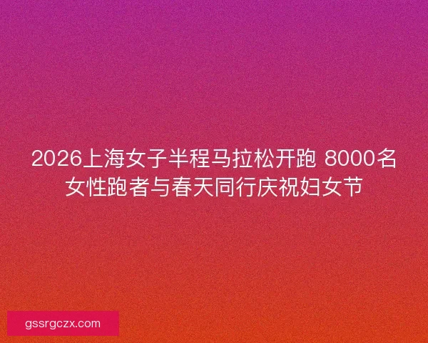 2026上海女子半程马拉松开跑 8000名女性跑者与春天同行庆祝妇女节