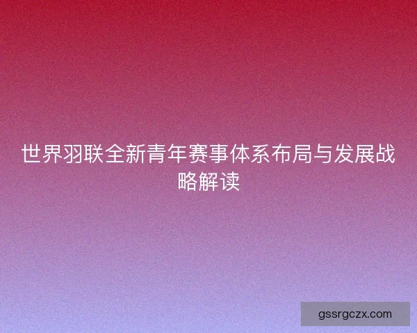世界羽联全新青年赛事体系布局与发展战略解读 世界羽联全新青年赛事体系布局与发展战略解读