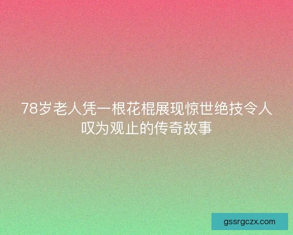 78岁老人凭一根花棍展现惊世绝技令人叹为观止的传奇故事 78岁老人凭一根花棍展现惊世绝技令人叹为观止的传奇故事