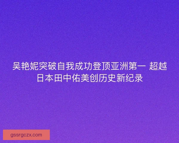 吴艳妮突破自我成功登顶亚洲第一 超越日本田中佑美创历史新纪录 吴艳妮突破自我成功登顶亚洲第一 超越日本田中佑美创历史新纪录