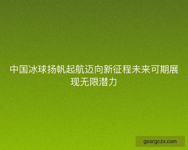 中国冰球扬帆起航迈向新征程未来可期展现无限潜力 中国冰球扬帆起航迈向新征程未来可期展现无限潜力