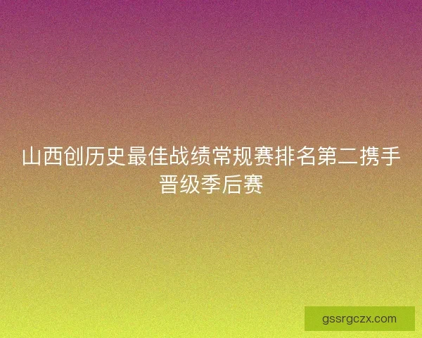 山西创历史最佳战绩常规赛排名第二携手晋级季后赛 山西创历史最佳战绩常规赛排名第二携手晋级季后赛